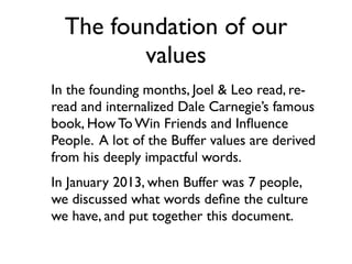 The foundation of our
values
In the founding months, Joel & Leo read, re-
read and internalized Dale Carnegie’s famous
book, How To Win Friends and Inﬂuence
People. A lot of the Buffer values are derived
from his deeply impactful words.
In January 2013, when Buffer was 7 people,
we discussed what words deﬁne the culture
we have, and put together this document.
 