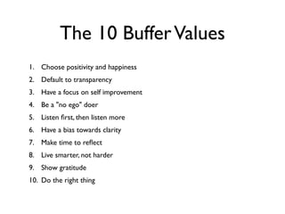 The 10 BufferValues
1. Choose positivity and happiness
2. Default to transparency
3. Have a focus on self improvement
4. Be a "no ego" doer
5. Listen ﬁrst, then listen more
6. Have a bias towards clarity
7. Make time to reﬂect
8. Live smarter, not harder
9. Show gratitude
10. Do the right thing
 