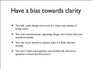 Have a bias towards clarity
• You talk, code, design and write in a clear way instead of
being clever
• You over-communicate, repeating things more times than you
would intuitively
• You use more words to explain, even if it feels obvious
already
• You don’t make assumptions, you instead ask that extra
question to have the full picture.
 