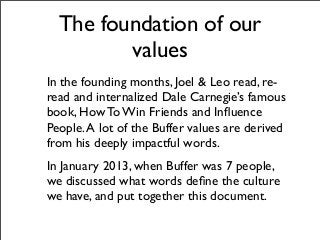 The foundation of our
values
In the founding months, Joel & Leo read, re-
read and internalized Dale Carnegie’s famous
book, How To Win Friends and Inﬂuence
People.A lot of the Buffer values are derived
from his deeply impactful words.
In January 2013, when Buffer was 7 people,
we discussed what words deﬁne the culture
we have, and put together this document.
 