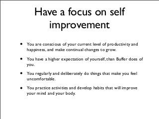 Have a focus on self
improvement
• You are conscious of your current level of productivity and
happiness, and make continual changes to grow.
• You have a higher expectation of yourself, than Buffer does of
you.
• You regularly and deliberately do things that make you feel
uncomfortable.
• You practice activities and develop habits that will improve
your mind and your body.
 