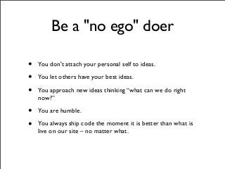 Be a "no ego" doer
• You don't attach your personal self to ideas.
• You let others have your best ideas.
• You approach new ideas thinking “what can we do right
now?”
• You are humble.
• You always ship code the moment it is better than what is
live on our site – no matter what.
 