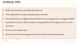 CLINICAL TIPS
1. Buffertheanaestheticimmediatelybeforeuse.
2. Thisislabeledforuseonlywithlidocaineatthistime.
3. OncetheNaCO3 cartridgehasbeenloadedintothemixingpenthecartridgeshouldbe
usedwithin12hours.Makeitahabittochangebufferandcartridgeconnector atthe
sametime.
4. Storeatroom temperature.
5. Donotautoclavethemixingpen;useabarriersleeveordisinfectantwipe.
 