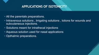 Click to edit Master title style
10
APPLICATIONS OF ISOTONICITY
• All the parentals preparations.
• Intravenous solutions , Irrigating solutions , lotions for wounds and
subcutaneous injections.
• Solutions meant for intrathecal injections
• Aqueous solution used for nasal applications
• Opthalmic preparations.
 
