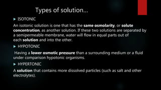 Types of solution…
 ISOTONIC
An isotonic solution is one that has the same osmolarity, or solute
concentration, as another solution. If these two solutions are separated by
a semipermeable membrane, water will flow in equal parts out of
each solution and into the other.
 HYPOTONIC
Having a lower osmotic pressure than a surrounding medium or a fluid
under comparison hypotonic organisms.
 HYPERTONIC
A solution that contains more dissolved particles (such as salt and other
electrolytes).
 