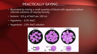 PRACTICALLY SAYING……..
• Illustrated by mixing a small quantity of blood with aqueous sodium
chloride solutions of varying tonicity.
• Isotonic : 0.9 g of NaCl per 100 mL
• Hypotonic : 0.2% NaCl
• Hypertonic : 2.0% NaCl solution
 