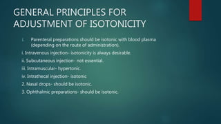GENERAL PRINCIPLES FOR
ADJUSTMENT OF ISOTONICITY
1. Parenteral preparations should be isotonic with blood plasma
(depending on the route of administration).
i. Intravenous injection- isotonicity is always desirable.
ii. Subcutaneous injection- not essential.
iii. Intramuscular- hypertonic.
iv. Intrathecal injection- isotonic
2. Nasal drops- should be isotonic.
3. Ophthalmic preparations- should be isotonic.
 