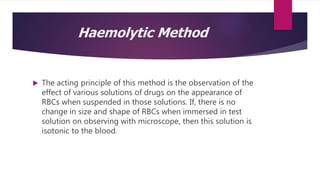 Haemolytic Method
 The acting principle of this method is the observation of the
effect of various solutions of drugs on the appearance of
RBCs when suspended in those solutions. If, there is no
change in size and shape of RBCs when immersed in test
solution on observing with microscope, then this solution is
isotonic to the blood.
 