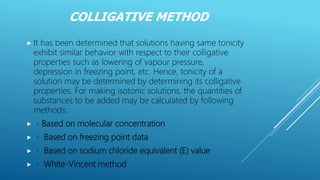 COLLIGATIVE METHOD
 It has been determined that solutions having same tonicity
exhibit similar behavior with respect to their colligative
properties such as lowering of vapour pressure,
depression in freezing point, etc. Hence, tonicity of a
solution may be determined by determining its colligative
properties. For making isotonic solutions, the quantities of
substances to be added may be calculated by following
methods:
 Based on molecular concentration
 Based on freezing point data
 Based on sodium chloride equivalent (E) value
 White-Vincent method
 