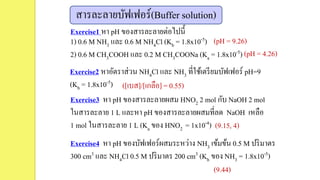 สารละลายบัฟเฟอร์(Buffer solution)
Exercise1 หา pH ของสารละลายต่อไปนี้
1) 0.6 M NH3 และ 0.6 M NH4Cl (Kb = 1.8x10-5)
2) 0.6 M CH3COOH และ 0.2 M CH3COONa (Ka = 1.8x10-5)
Exercise2 หาอัตราส่วน NH4Cl และ NH3 ที่ใช้เตรียมบัฟเฟอร์ pH=9
(Kb = 1.8x10-5)
Exercise3 หา pH ของสารละลายผสม HNO2 2 mol กับ NaOH 2 mol
ในสารละลาย 1 L และหา pH ของสารละลายผสมที่ลด NaOH เหลือ
1 mol ในสารละลาย 1 L (Ka ของ HNO2 = 1x10-4)
Exercise4 หา pH ของบัฟเฟอร์ผสมระหว่าง NH3 เข้มข้น 0.5 M ปริมาตร
300 cm3 และ NH4Cl 0.5 M ปริมาตร 200 cm3 (Kb ของ NH3 = 1.8x10-5)
(pH = 9.26)
(pH = 4.26)
([เบส]/[เกลือ] = 0.55)
(9.15, 4)
(9.44)
 