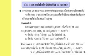 สารละลายบัฟเฟอร์(Buffer solution)
การคานวณ pH ของสารละลายบัฟเฟอร์ที่เปลี่ยนแปลงเมื่อเติมกรดหรือเบสลงไป
จะต้องหา [ ] ของกรดหรือเบส และเกลือที่เปลี่ยนแปลงหลังเติมกรด
หรือเบสลงไป แล้วแทนค่าในสูตร
Example1:
ก.หา pH ของสารละลายผสม CH3COOH เข้มข้น 0.1 M และ
CH3COONa 0.1 M (Ka ของ CH3COOH = 1.8x10-5 )
ข. ถ้าเติม HCl ลงไป 0.01 mol ในบัฟเฟอร์ 1 L
ค. ถ้าเติม NaOH ลงไป 0.01 mol ในบัฟเฟอร์ 1 L
Exercise: ก. หา pH ของบัฟเฟอร์ NH3 เข้มข้น 0.5 M ปริมาตร 300 cm3
และ NH4Cl เข้มข้น 0.5 M ปริมาตร 200 cm3 (Kb ของ NH3 = 1.8x10-5)
ข. หา pH เมื่อเติม HCl 0.05 mol ลงในบัฟเฟอร์ ก ปริมาตร 1 L
 