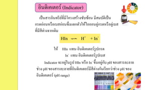 อินดิเคเตอร์ (Indicator)
เป็นสารอินทรีย์ที่มีโครงสร้างซับซ้อน มีสมบัติเป็น
กรดอ่อนหรือเบสอ่อนซึ่งแตกตัวให้ไอออนคู่กรดหรือคู่เบส
ที่มีสีต่างจากเดิม
ให้ HIn แทน อินดิเคเตอร์รูปกรด
In- แทน อินดิเคเตอร์รูปเบส
Indicator จะอยู่ในรูป HIn หรือ In- ขึ้นอยู่กับ pH ของสารละลาย
ช่วง pH ของสารละลายที่อินดิเคเตอร์มีสีต่างกันเรียกว่าช่วง pH ของ
อินดิเคเตอร์ (pH range)
HIn H+ + In-
 