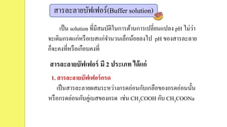 สารละลายบัฟเฟอร์(Buffer solution)
เป็น solution ที่มีสมบัติในการต้านการเปลี่ยนแปลง pH ไม่ว่า
จะเติมกรดแก่หรือเบสแก่จานวนเล็กน้อยลงไป pH ของสารละลาย
ก็จะคงที่หรือเกือบคงที่
สารละลายบัฟเฟอร์ มี 2 ประเภท ได้แก่
1. สารละลายบัฟเฟอร์กรด
เป็นสารละลายผสมระหว่างกรดอ่อนกับเกลือของกรดอ่อนนั้น
หรือกรดอ่อนกับคู่เบสของกรด เช่น CH3COOH กับ CH3COONa
 