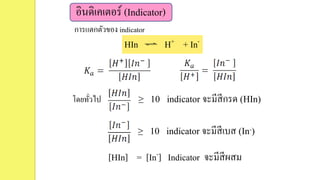 อินดิเคเตอร์ (Indicator)
HIn H+ + In-
โดยทั่วไป ≥ 10 indicator จะมีสีกรด (HIn)
≥ 10 indicator จะมีสีเบส (In-)
[HIn] = [In-] Indicator จะมีสีผสม
การแตกตัวของ indicator
 