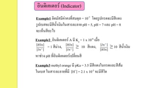 อินดิเคเตอร์ (Indicator)
Example1 ลิตมัสมีค่าคงที่สมดุล = 10-7 โดยรูปกรดจะมีสีแดง
รูปเบสจะมีสีน้าเงินในสารละลาย pH = 5, pH = 7 และ pH = 8
จะเห็นสีอะไร
Example2 อินดิเคเตอร์ A มี Ka = 1 x 10-6 เมื่อ
= 1 สีม่วง, ≥ 10 สีแดง, ≥ 10 สีน้าเงิน
หาช่วง pH ที่อินดิเคเตอร์เปลี่ยนสี
Example3 methyl orange มี pKa = 3.5 มีสีแดงในกรดและสีส้ม
ในเบส ในสารละลายที่มี [H+] = 2.1 x 10-3 จะมีสีใด
 