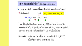 ระบบการต่อต้านการเปลี่ยนแปลง pH ของบัฟเฟอร์เบส
ถ้าเติมเบสแก่ OH-
NH4
+ + OH- NH4OH
OH- ที่เติมเข้าไปจะดึง H+ จาก NH4
+ ที่มีในสารละลายกลายเป็น
NH4OH ทาให้ [OH- ]คงที่ pH ไม่เปลี่ยน แต่ NH4
+ ลดลง สมดุลจึงมี
ทิศไปข้างหน้า OH- เพิ่มขึ้นเล็กน้อย pH เพิ่มขึ้นเล็กน้อย
สารละลายบัฟเฟอร์(Buffer solution)
NH3 + H2O NH4
+ + OH-
Exercise : อธิบายการต่อต้าน pH ของบัฟเฟอร์ H2S/HS-
เมื่อเติมกรดแก่และเบสแก่ลงไป
 