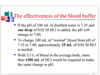 The effectiveness of the blood buffer
   If the pH of 100 mL of distilled water is 7.35 and
    one drop of 0.05 M HCl is added, the pH will
    change to 7.00.
   To change 100 mL of “normal” blood from pH of
    7.35 to 7.00, approximately 25 mL of 0.05 M HCl
    is needed.
   With 5.5 L of blood in the average body, more
    than 1300 mL of HCl would be required to make
    the same change in pH.
                                                    5
 