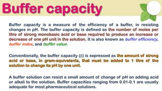 Buffer capacity is a measure of the efficiency of a buffer, in resisting
changes in pH. The buffer capacity is defined as
It is also known as buffer efficiency,
buffer index, and buffer value.
Conventionally, the buffer capacity (β) is expressed as
A buffer solution can resist a small amount of change of pH on adding acid
or alkali to the solution. Buffer capacities ranging from 0.01-0.1 are usually
adequate for most pharmaceutical solutions.
 