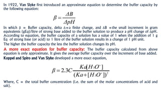In 1922, Van Slyke first introduced an approximate equation to determine the buffer capacity by
the following equation:
In which β = Buffer capacity, delta Δ=a finite change, and ΔB =the small increment in gram
equivalents (gEq)/litre of strong base added to the buffer solution to produce a pH change of ΔpH.
According to equation, the buffer capacity of a solution has a value of 1 when the addition of 1 g
Eq of strong base (or acid) to 1 litre of the buffer solution results in a change of 1 pH unit.
The higher the buffer capacity the less the buffer solution changes its pH.
A more exact equation for buffer capacity: The buffer capacity calculated from above
equation is only approximate. It gives the average buffer capacity over the increment of base added.
Koppel and Spiro and Van Slyke developed a more exact equation,
Where, C = the total buffer concentration (i.e. the sum of the molar concentrations of acid and
salt).
 