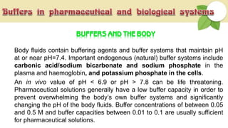 Body fluids contain buffering agents and buffer systems that maintain pH
at or near pH=7.4. Important endogenous (natural) buffer systems include
carbonic acid/sodium bicarbonate and sodium phosphate in the
plasma and haemoglobin, and potassium phosphate in the cells.
An in vivo value of pH < 6.9 or pH > 7.8 can be life threatening.
Pharmaceutical solutions generally have a low buffer capacity in order to
prevent overwhelming the body’s own buffer systems and significantly
changing the pH of the body fluids. Buffer concentrations of between 0.05
and 0.5 M and buffer capacities between 0.01 to 0.1 are usually sufficient
for pharmaceutical solutions.
 