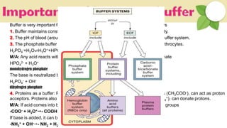 Buffer is very important for biological system. Some of the pictures are as follows
1. Buffer maintains constant [H+] in the body required for optimum cellular activity.
2. The pH of blood (around 7.4) is controlled by a bicarbonate (H2CO3/HCO3
–) buffer system.
3. The phosphate buffer system (HPO4
2-/H2PO4
-) plays a role in plasma and erythrocytes.
H2PO4
-+H2O⇌H3O++HPO4
2-
M/A: Any acid reacts with monohydrogen phosphate to form dihydrogen phosphate
HPO4
2- + H3O+ H2PO4
- + H2O
monohydrogen phosphate dihydrogen phosphate
The base is neutralized by dihydrogen phosphate
H2PO4
- + OH- HPO4
2- + H3O+
dihydrogen phosphate monohydrogen phosphate
4. Proteins as a buffer: Proteins contain –COO- groups, which, like acetate ions (CH3COO-), can act as proton
acceptors. Proteins also contain –NH3
+ groups, which, like ammonium ions (NH4
+), can donate protons.
M/A: If acid comes into blood, hydronium ions can be neutralized by the –COO- groups
-COO- + H3O+- COOH + H2O
If base is added, it can be neutralized by the –NH3
+ groups
-NH3
+ + OH-- NH2 + H2O
 
