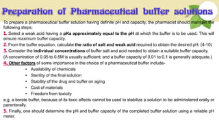 To prepare a pharmaceutical buffer solution having definite pH and capacity, the pharmacist should maintain the
following steps:
1. Select a weak acid having a pKa approximately equal to the pH at which the buffer is to be used. This will
ensure maximum buffer capacity.
2. From the buffer equation, calculate the ratio of salt and weak acid required to obtain the desired pH. (4-10)
3. Consider the individual concentrations of buffer salt and acid needed to obtain a suitable buffer capacity.
(A concentration of 0.05 to 0.5M is usually sufficient; and a buffer capacity of 0.01 to 0.1 is generally adequate.)
4. Other factors of some importance in the choice of a pharmaceutical buffer include-
• Availability of chemicals
• Sterility of the final solution
• Stability of the drug and buffer on aging
• Cost of materials
• Freedom from toxicity
e.g. a borate buffer, because of its toxic effects cannot be used to stabilize a solution to be administered orally or
parenterally.
5. Finally, one should determine the pH and buffer capacity of the completed buffer solution using a reliable pH
meter.
 