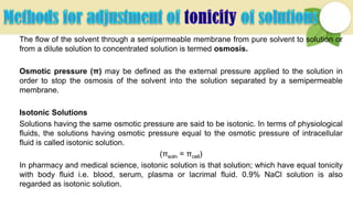 The flow of the solvent through a semipermeable membrane from pure solvent to solution or
from a dilute solution to concentrated solution is termed osmosis.
Osmotic pressure (π) may be defined as the external pressure applied to the solution in
order to stop the osmosis of the solvent into the solution separated by a semipermeable
membrane.
Isotonic Solutions
Solutions having the same osmotic pressure are said to be isotonic. In terms of physiological
fluids, the solutions having osmotic pressure equal to the osmotic pressure of intracellular
fluid is called isotonic solution.
(πsoln = πcell)
In pharmacy and medical science, isotonic solution is that solution; which have equal tonicity
with body fluid i.e. blood, serum, plasma or lacrimal fluid. 0.9% NaCl solution is also
regarded as isotonic solution.
 