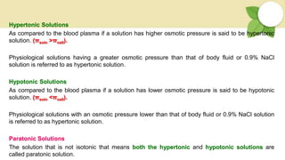 Hypertonic Solutions
As compared to the blood plasma if a solution has higher osmotic pressure is said to be hypertonic
solution. (πsoln >πcell).
Physiological solutions having a greater osmotic pressure than that of body fluid or 0.9% NaCl
solution is referred to as hypertonic solution.
Hypotonic Solutions
As compared to the blood plasma if a solution has lower osmotic pressure is said to be hypotonic
solution. (πsoln <πcell).
Physiological solutions with an osmotic pressure lower than that of body fluid or 0.9% NaCl solution
is referred to as hypertonic solution.
Paratonic Solutions
The solution that is not isotonic that means both the hypertonic and hypotonic solutions are
called paratonic solution.
 