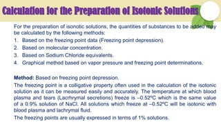 Calculation for the Preparation of Isotonic Solutions
For the preparation of isonotic solutions, the quantities of substances to be added may
be calculated by the following methods:
1. Based on the freezing point data (Freezing point depression).
2. Based on molecular concentration.
3. Based on Sodium Chloride equivalents.
4. Graphical method based on vapor pressure and freezing point determinations.
Method: Based on freezing point depression.
The freezing point is a colligative property often used in the calculation of the isotonic
solution as it can be measured easily and accurately. The temperature at which blood
plasma and tears (Lacrhrymal secretions) freeze is –0.52ºC which is the same value
of a 0.9% solution of NaCl. All solutions which freeze at –0.52ºC will be isotonic with
blood plasma and lachrymal fluid.
The freezing points are usually expressed in terms of 1% solutions.
 