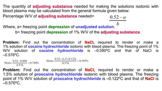 The quantity of needed for making the solutions isotonic with
blood plasma may be calculated from the general formula given below:
Percentage W/V of needed=
Where, a= freezing point depression of unadjusted solution.
b= freezing point depression of 1% W/V of the .
Problem: Find out the concentration of required to render or make a
1% solution of cocaine hydrochloride isotonic with blood plasma. The freezing point of 1%
W/V solution of cocaine hydrochloride is –0.090ºC and that of NaCl is
–0.576ºC.
Problem: Find out the concentration of required to render or make a
1.5% solution of proocaine hydrochloride isotonic with blood plasma. The freezing
point of 1% W/V solution of proocaine hydrochloride is –0.122ºC and that of is
–0.576ºC.
 