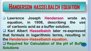HANDERSON HASSELBALCH EQUATION
 Lawrence Joseph Henderson wrote an
equation, in 1908, describing the use
of carbonic acid as a buffer solution.
 Karl Albert Hasselbalch later re-expressed
that formula in logarithmic terms, resulting in
the Henderson–Hasselbalch equation.
Md.ImranNurManik
 