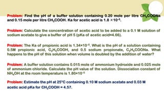 Problem: Find the pH of a buffer solution containing 0.20 mole per litre CH3COONa
and 0.15 mole per litre CH3COOH. Ka for acetic acid is 1.8 10–5.
Problem: Calculate the concentration of acetic acid to be added to a 0.1 M solution of
sodium acetate to give a buffer of pH 5 (pKa of acetic acid=4.66).
Problem: The Ka of propionic acid is 1.34×10–5. What is the pH of a solution containing
0.5M propionic acid, C2H5COOH, and 0.5 sodium propionate, C2H5COONa. What
happens to the pH of this solution when volume is doubled by the addition of water?
Problem: A buffer solution contains 0.015 mole of ammonium hydroxide and 0.025 mole
of ammonium chloride. Calculate the pH value of the solution. Dissociation constant of
NH4OH at the room temperature is 1.80×10–5
Problem: Estimate the pH at 25°C containing 0.10 M sodium acetate and 0.03 M
acetic acid pKa for CH3COOH = 4.57.
 