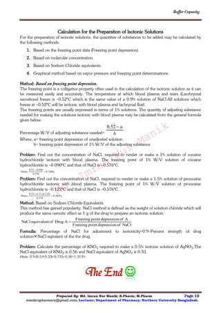 Buffer Capacity
Prepared By: Md. Imran Nur Manik; B.Pharm; M.Pharm Page 10
manikrupharmacy@gmail.com; Lecturer; Department of Pharmacy; Northern University Bangladesh.
Calculation for the Preparation of Isotonic Solutions
For the preparation of isonotic solutions, the quantities of substances to be added may be calculated by
the following methods:
1. Based on the freezing point data (Freezing point depression).
2. Based on molecular concentration.
3. Based on Sodium Chloride equivalents.
4. Graphical method based on vapor pressure and freezing point determinations.
Method: Based on freezing point depression.
The freezing point is a colligative property often used in the calculation of the isotonic solution as it can
be measured easily and accurately. The temperature at which blood plasma and tears (Lacrhrymal
secretions) freeze is –0.52ºC which is the same value of a 0.9% solution of NaCl.All solutions which
freeze at –0.52ºC will be isotonic with blood plasma and lachrymal fluid.
The freezing points are usually expressed in terms of 1% solutions. The quantity of adjusting substance
needed for making the solutions isotonic with blood plasma may be calculated from the general formula
given below:
Percentage W/V of adjusting substance needed= b
a52.0
Where, a= freezing point depression of unadjusted solution.
b= freezing point depression of 1% W/V of the adjusting substance.
Problem: Find out the concentration of NaCl, required to render or make a 1% solution of cocaine
hydrochloride isotonic with blood plasma. The freezing point of 1% W/V solution of cocaine
hydrochloride is –0.090ºC and that of NaCl is –0.576ºC.
%746.0
576.0
090.052.0
:Hints 

Problem: Find out the concentration of NaCl, required to render or make a 1.5% solution of proocaine
hydrochloride isotonic with blood plasma. The freezing point of 1% W/V solution of proocaine
hydrochloride is –0.122ºC and that of NaCl is –0.576ºC.
%585.0
576.0
)122.05.1(52.0
:Hints 

Method: Based on Sodium Chloride Equivalents.
This method has gained popularity. NaCl method is defined as the weight of solution chloride which will
produce the same osmotic effect as 1 g of the drug to prepare an isotonic solution.
NaClofdepressionpointFreezing
AofdepressionpointFreezing
ADrugofequivalentNaCl 
Formulla: Percentage of NaCl for adjustment to isotonicity=0.9–Percent strength of drug
solutionNaCl eqivalent of the the drug.
Problem: Calculate the percentage of KNO3 required to make a 0.5% isotonic solution of AgNO3.The
NaCl equivalent of KNO3 is 0.56 and NaCl equivalent of AgNO3 is 0.33.
Hints: 0.9-(0.50.33)=0.735÷0.56=1.313%

Md.
Imran
Nur
Manik
 