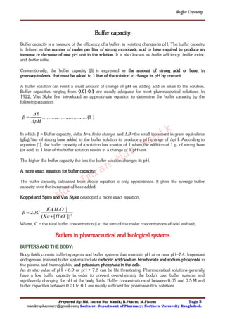 Buffer Capacity
Prepared By: Md. Imran Nur Manik; B.Pharm; M.Pharm Page 5
manikrupharmacy@gmail.com; Lecturer; Department of Pharmacy; Northern University Bangladesh.
Buffer capacity
Buffer capacity is a measure of the efficiency of a buffer, in resisting changes in pH. The buffer capacity
is defined as the number of moles per litre of strong monobasic acid or base required to produce an
increase or decrease of one pH unit in the solution. It is also known as buffer efficiency, buffer index,
and buffer value.
Conventionally, the buffer capacity (β) is expressed as the amount of strong acid or base, in
gram-equivalents, that must be added to 1 liter of the solution to change its pH by one unit.
A buffer solution can resist a small amount of change of pH on adding acid or alkali to the solution.
Buffer capacities ranging from 0.01-0.1 are usually adequate for most pharmaceutical solutions. In
1922, Van Slyke first introduced an approximate equation to determine the buffer capacity by the
following equation:
)1.....(..............................
ΔpH
ΔB
β 
In which β = Buffer capacity, delta Δ=a finite change, and ΔB =the small increment in gram equivalents
(gEq)/liter of strong base added to the buffer solution to produce a pH change of ΔpH. According to
equation (1), the buffer capacity of a solution has a value of 1 when the addition of 1 g. of strong base
(or acid) to 1 liter of the buffer solution results in a change of 1 pH unit.
The higher the buffer capacity the less the buffer solution changes its pH.
A more exact equation for buffer capacity:
The buffer capacity calculated from above equation is only approximate. It gives the average buffer
capacity over the increment of base added.
Koppel and Spiro and Van Slyke developed a more exact equation,
2
3
3
])[(
][
3.2 



OHKa
OHKa
Cβ
Where, C = the total buffer concentration (i.e. the sum of the molar concentrations of acid and salt).
Buffers in pharmaceutical and biological systems
BUFFERS AND THE BODY:
Body fluids contain buffering agents and buffer systems that maintain pH at or near pH=7.4. Important
endogenous (natural) buffer systems include carbonic acid/sodium bicarbonate and sodium phosphate in
the plasma and haemoglobin, and potassium phosphate in the cells.
An in vivo value of pH < 6.9 or pH > 7.8 can be life threatening. Pharmaceutical solutions generally
have a low buffer capacity in order to prevent overwhelming the body’s own buffer systems and
significantly changing the pH of the body fluids. Buffer concentrations of between 0.05 and 0.5 M and
buffer capacities between 0.01 to 0.1 are usually sufficient for pharmaceutical solutions.
Md.
Imran
Nur
Manik
 