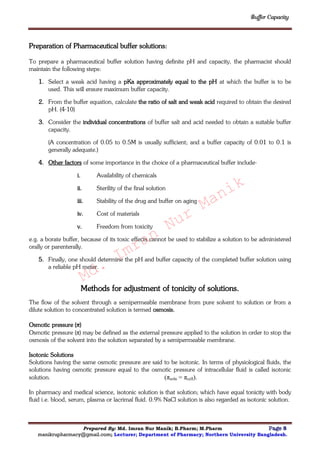 Buffer Capacity
Prepared By: Md. Imran Nur Manik; B.Pharm; M.Pharm Page 8
manikrupharmacy@gmail.com; Lecturer; Department of Pharmacy; Northern University Bangladesh.
Preparation of Pharmaceutical buffer solutions:
To prepare a pharmaceutical buffer solution having definite pH and capacity, the pharmacist should
maintain the following steps:
1. Select a weak acid having a pKa approximately equal to the pH at which the buffer is to be
used. This will ensure maximum buffer capacity.
2. From the buffer equation, calculate the ratio of salt and weak acid required to obtain the desired
pH. (4-10)
3. Consider the individual concentrations of buffer salt and acid needed to obtain a suitable buffer
capacity.
(A concentration of 0.05 to 0.5M is usually sufficient; and a buffer capacity of 0.01 to 0.1 is
generally adequate.)
4. Other factors of some importance in the choice of a pharmaceutical buffer include-
i. Availability of chemicals
ii. Sterility of the final solution
iii. Stability of the drug and buffer on aging
iv. Cost of materials
v. Freedom from toxicity
e.g. a borate buffer, because of its toxic effects cannot be used to stabilize a solution to be administered
orally or parenterally.
5. Finally, one should determine the pH and buffer capacity of the completed buffer solution using
a reliable pH meter.
Methods for adjustment of tonicity of solutions.
The flow of the solvent through a semipermeable membrane from pure solvent to solution or from a
dilute solution to concentrated solution is termed osmosis.
Osmotic pressure (π)
Osmotic pressure (π) may be defined as the external pressure applied to the solution in order to stop the
osmosis of the solvent into the solution separated by a semipermeable membrane.
Isotonic Solutions
Solutions having the same osmotic pressure are said to be isotonic. In terms of physiological fluids, the
solutions having osmotic pressure equal to the osmotic pressure of intracellular fluid is called isotonic
solution. (πsoln = πcell).
In pharmacy and medical science, isotonic solution is that solution; which have equal tonicity with body
fluid i.e. blood, serum, plasma or lacrimal fluid. 0.9% NaCl solution is also regarded as isotonic solution.
Md.
Imran
Nur
Manik
 