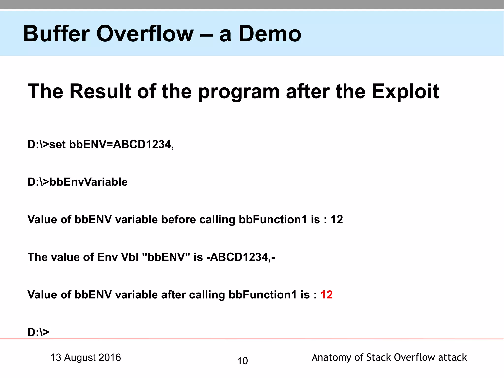 Anatomy of Stack Overflow attack1013 August 2016
Buffer Overflow – a Demo
The Result of the program after the Exploit
D:>set bbENV=ABCD1234,
D:>bbEnvVariable
Value of bbENV variable before calling bbFunction1 is : 12
The value of Env Vbl "bbENV" is -ABCD1234,-
Value of bbENV variable after calling bbFunction1 is : 12
D:>
 