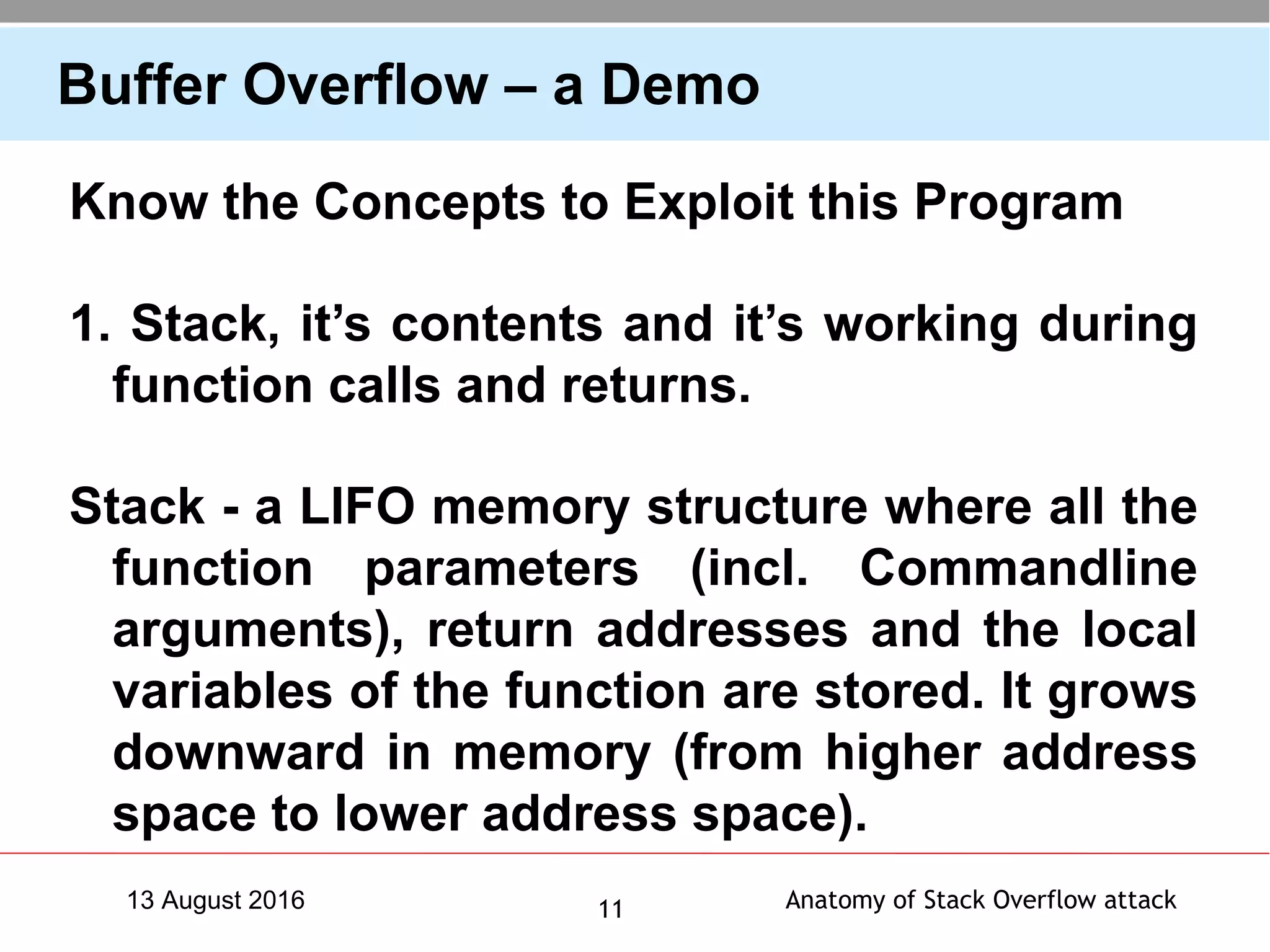 Anatomy of Stack Overflow attack1113 August 2016
Buffer Overflow – a Demo
Know the Concepts to Exploit this Program
1. Stack, it’s contents and it’s working during
function calls and returns.
Stack - a LIFO memory structure where all the
function parameters (incl. Commandline
arguments), return addresses and the local
variables of the function are stored. It grows
downward in memory (from higher address
space to lower address space).
 