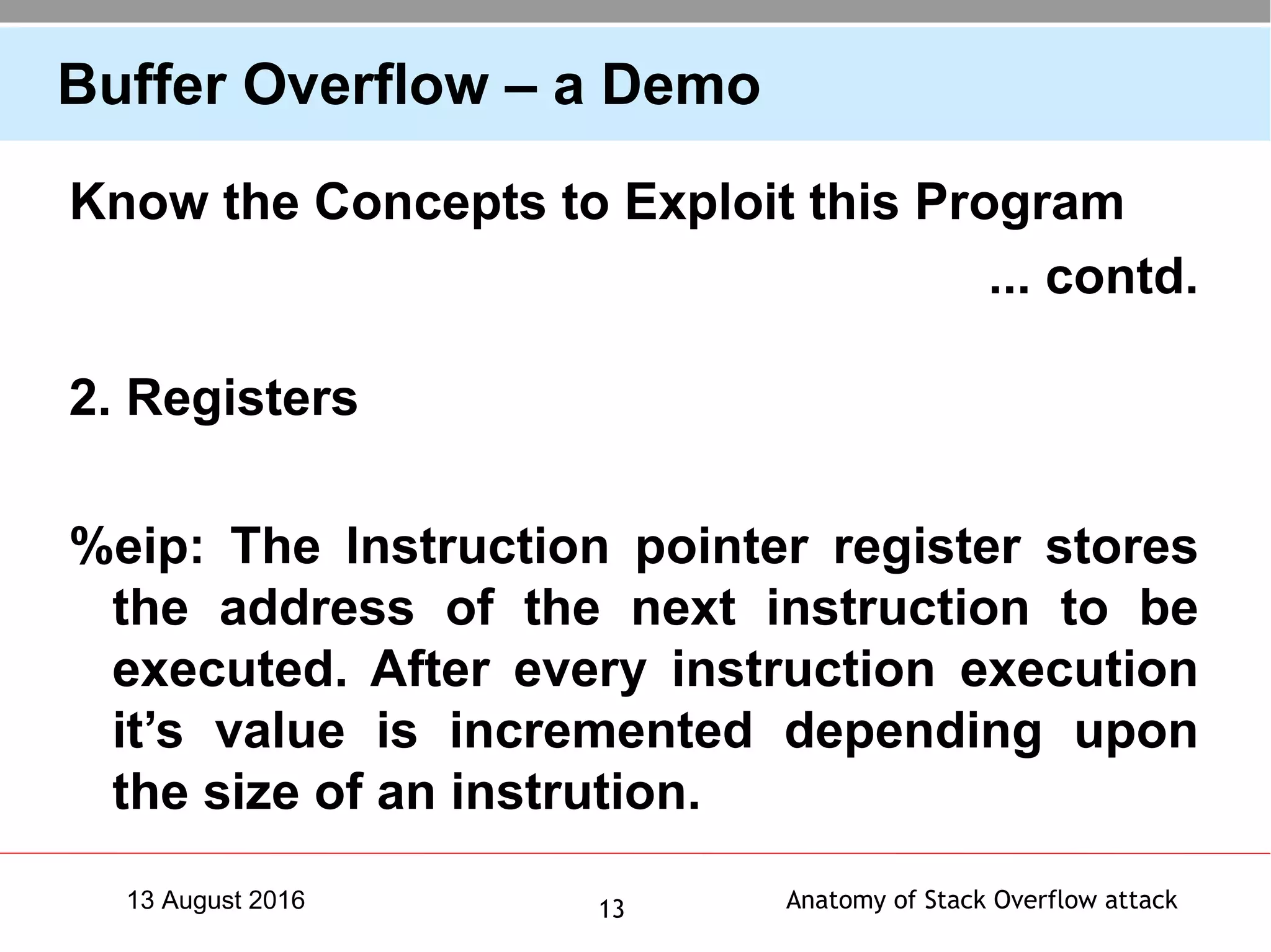 Anatomy of Stack Overflow attack1313 August 2016
Buffer Overflow – a Demo
Know the Concepts to Exploit this Program
... contd.
2. Registers
%eip: The Instruction pointer register stores
the address of the next instruction to be
executed. After every instruction execution
it’s value is incremented depending upon
the size of an instrution.
 