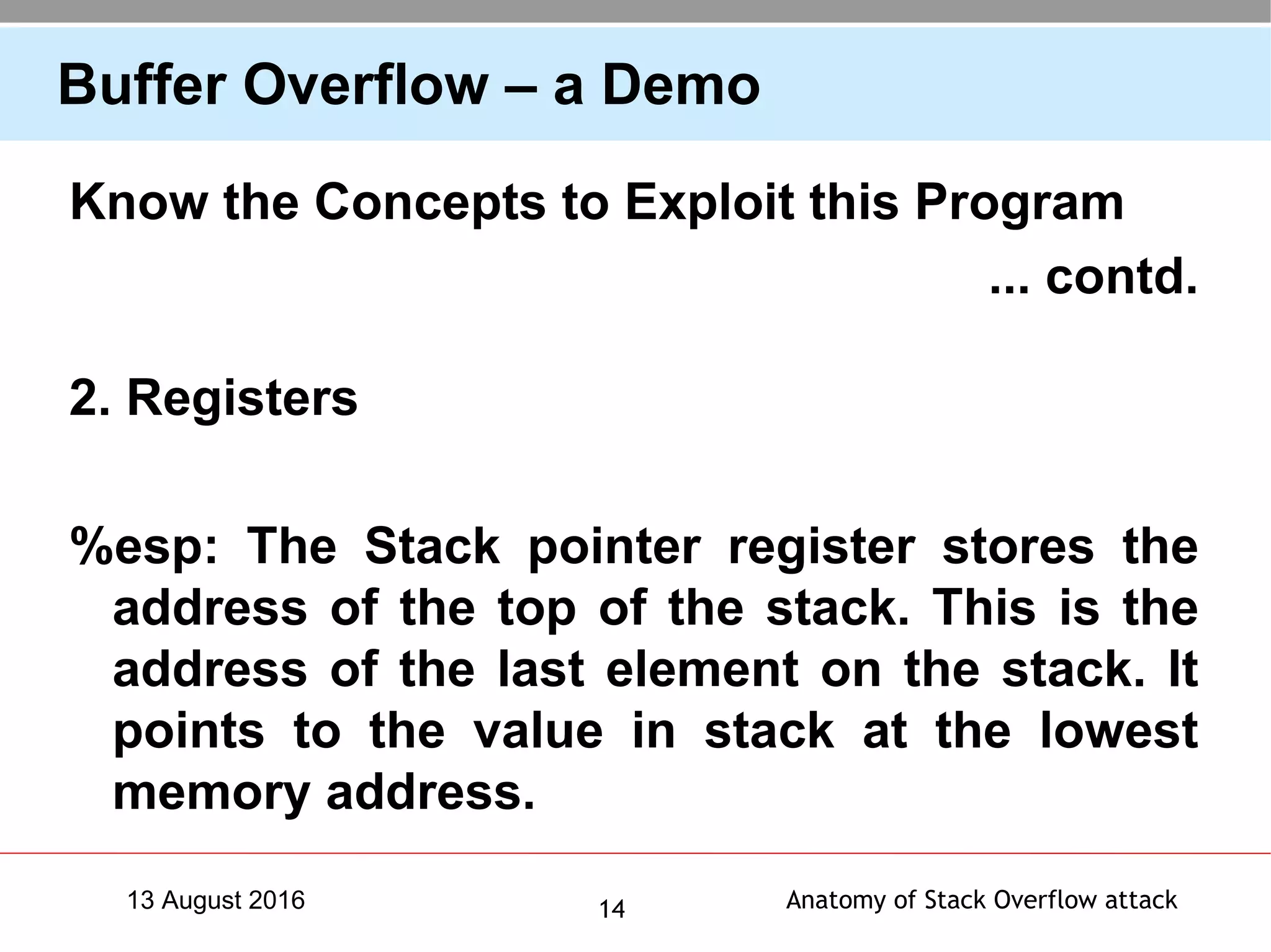Anatomy of Stack Overflow attack1413 August 2016
Buffer Overflow – a Demo
Know the Concepts to Exploit this Program
... contd.
2. Registers
%esp: The Stack pointer register stores the
address of the top of the stack. This is the
address of the last element on the stack. It
points to the value in stack at the lowest
memory address.
 