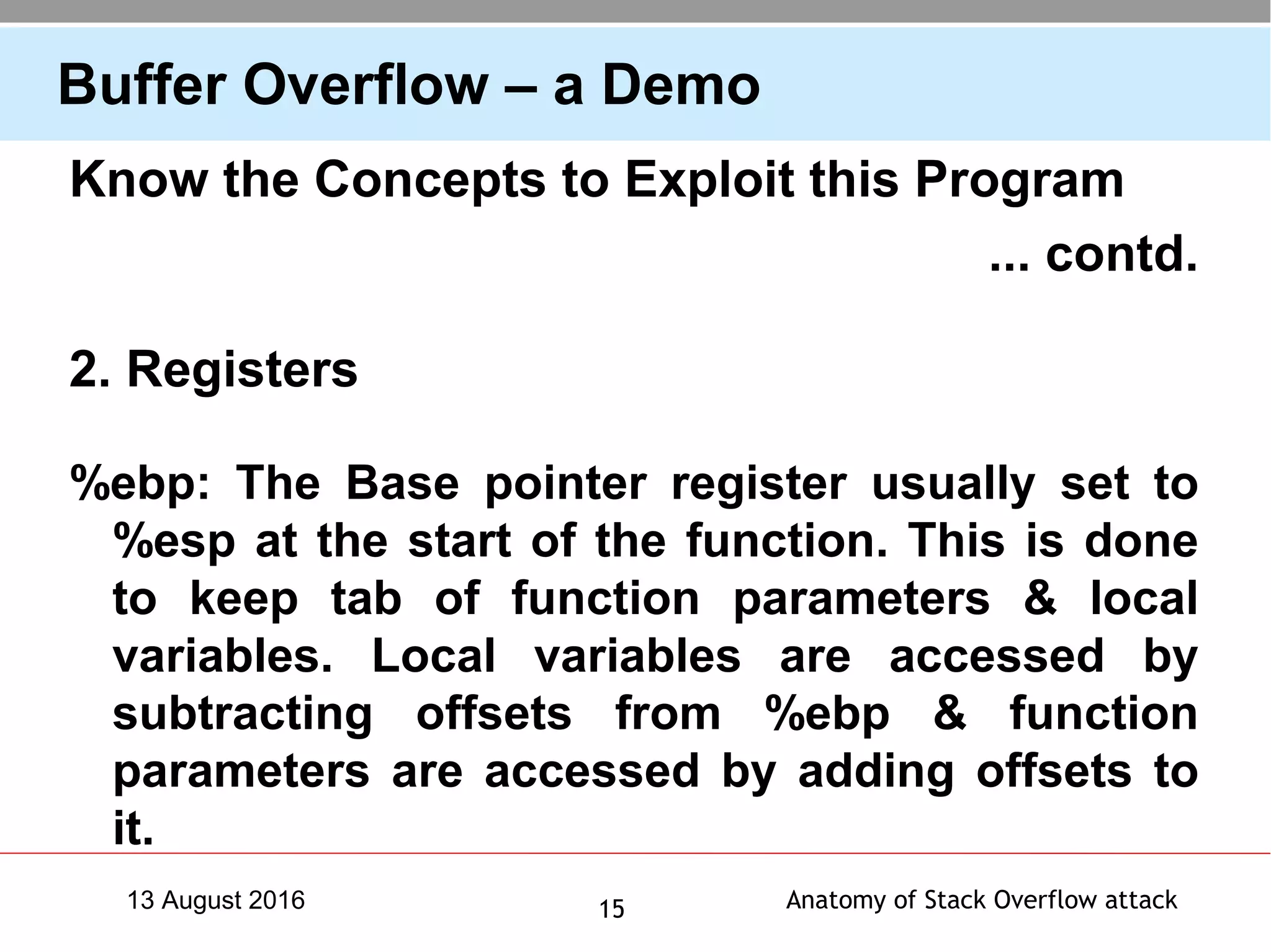 Anatomy of Stack Overflow attack1513 August 2016
Buffer Overflow – a Demo
Know the Concepts to Exploit this Program
... contd.
2. Registers
%ebp: The Base pointer register usually set to
%esp at the start of the function. This is done
to keep tab of function parameters & local
variables. Local variables are accessed by
subtracting offsets from %ebp & function
parameters are accessed by adding offsets to
it.
 