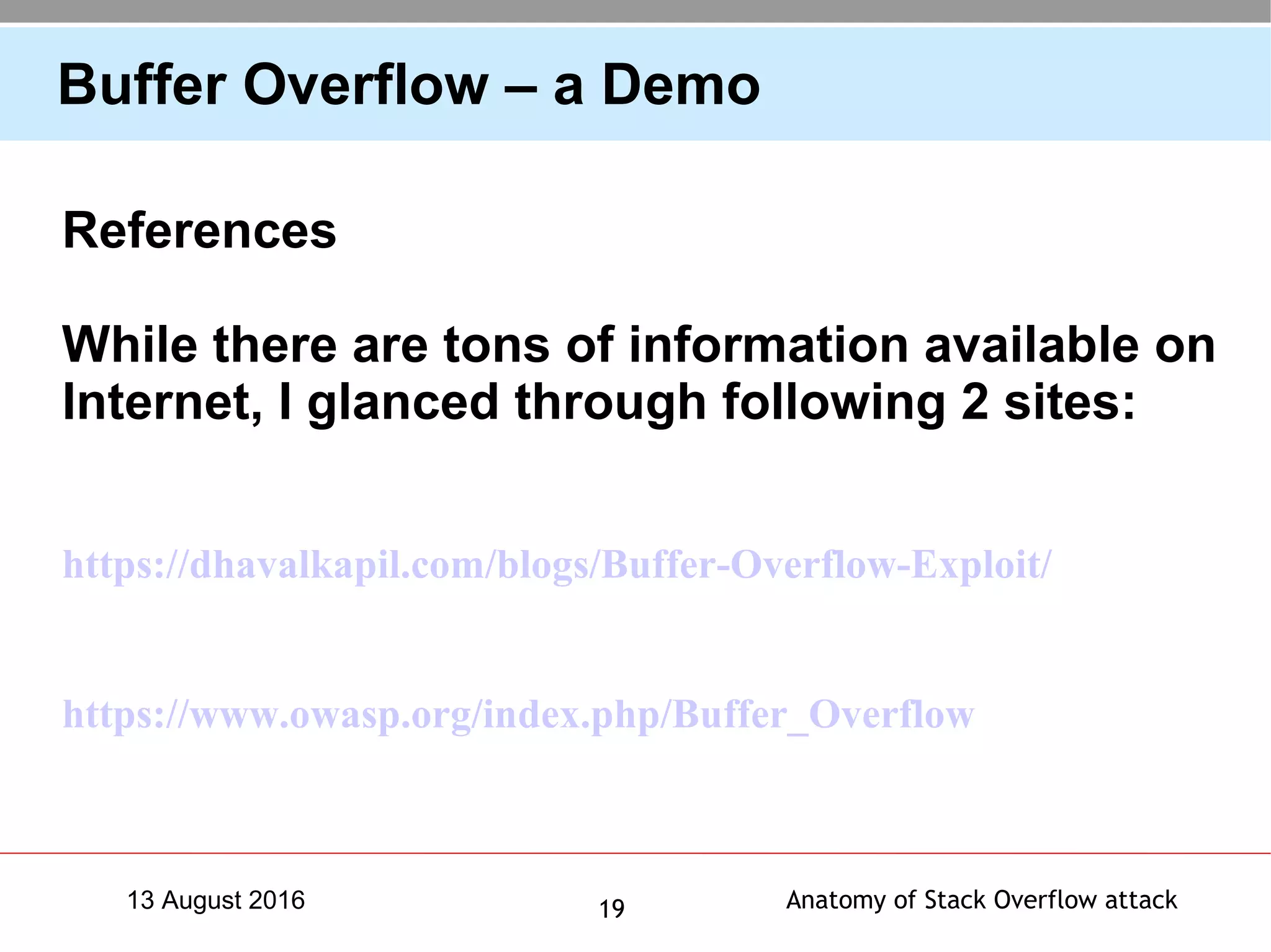 Anatomy of Stack Overflow attack1913 August 2016
Buffer Overflow – a Demo
References
While there are tons of information available on
Internet, I glanced through following 2 sites:
https://dhavalkapil.com/blogs/Buffer-Overflow-Exploit/
https://www.owasp.org/index.php/Buffer_Overflow
 