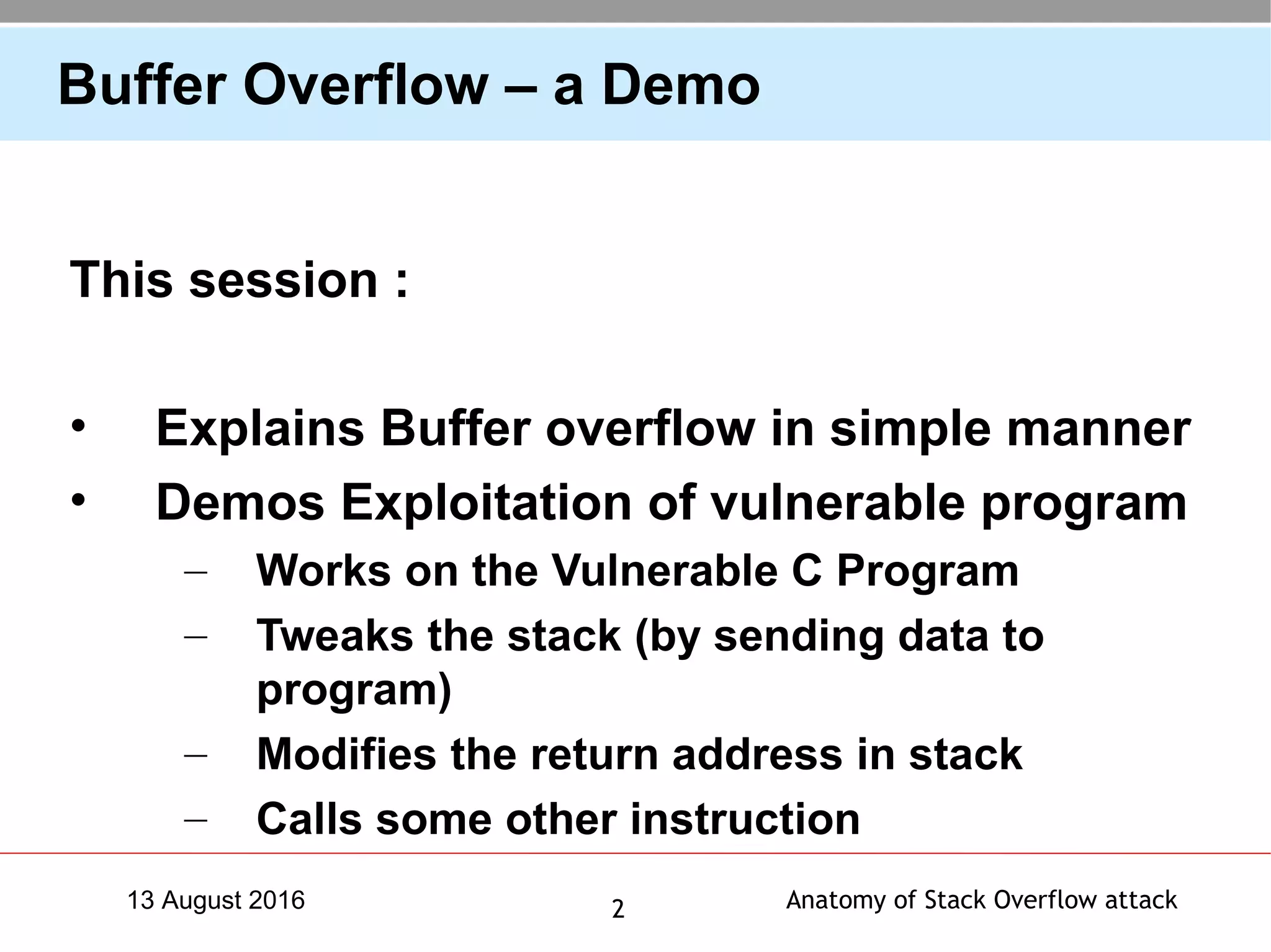 Anatomy of Stack Overflow attack213 August 2016
Buffer Overflow – a Demo
This session :
• Explains Buffer overflow in simple manner
• Demos Exploitation of vulnerable program
– Works on the Vulnerable C Program
– Tweaks the stack (by sending data to
program)
– Modifies the return address in stack
– Calls some other instruction
 