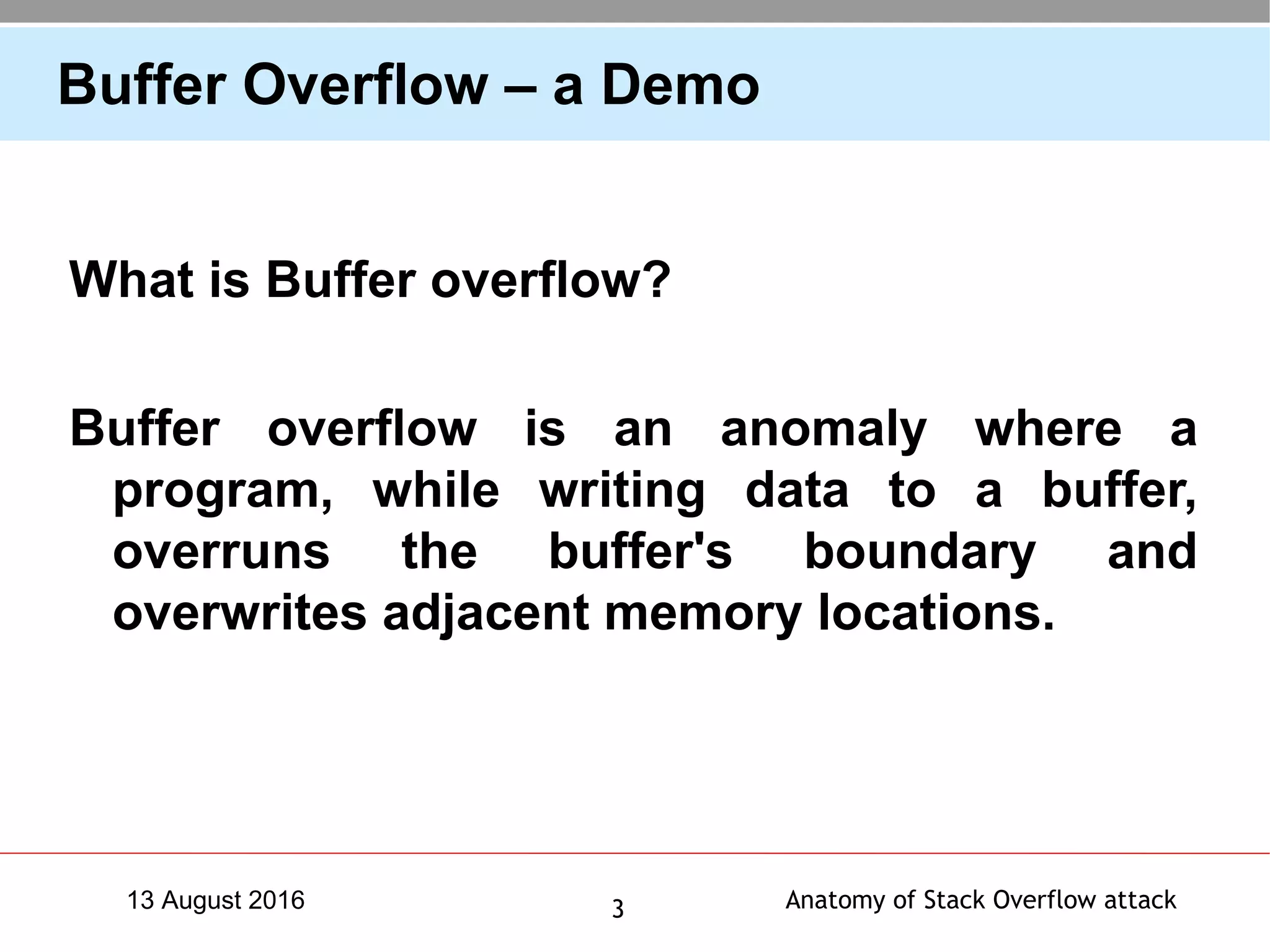 Anatomy of Stack Overflow attack313 August 2016
Buffer Overflow – a Demo
What is Buffer overflow?
Buffer overflow is an anomaly where a
program, while writing data to a buffer,
overruns the buffer's boundary and
overwrites adjacent memory locations.
 