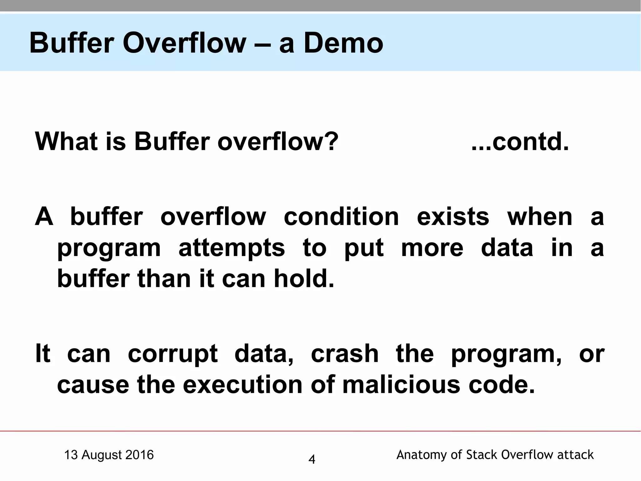 Anatomy of Stack Overflow attack413 August 2016
Buffer Overflow – a Demo
What is Buffer overflow? ...contd.
A buffer overflow condition exists when a
program attempts to put more data in a
buffer than it can hold.
It can corrupt data, crash the program, or
cause the execution of malicious code.
 