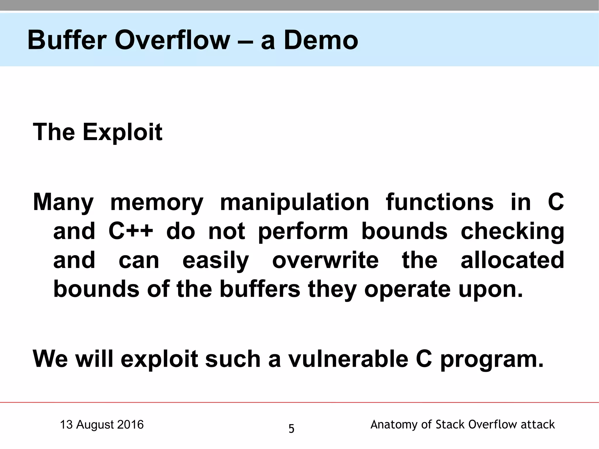 Anatomy of Stack Overflow attack513 August 2016
Buffer Overflow – a Demo
The Exploit
Many memory manipulation functions in C
and C++ do not perform bounds checking
and can easily overwrite the allocated
bounds of the buffers they operate upon.
We will exploit such a vulnerable C program.
 