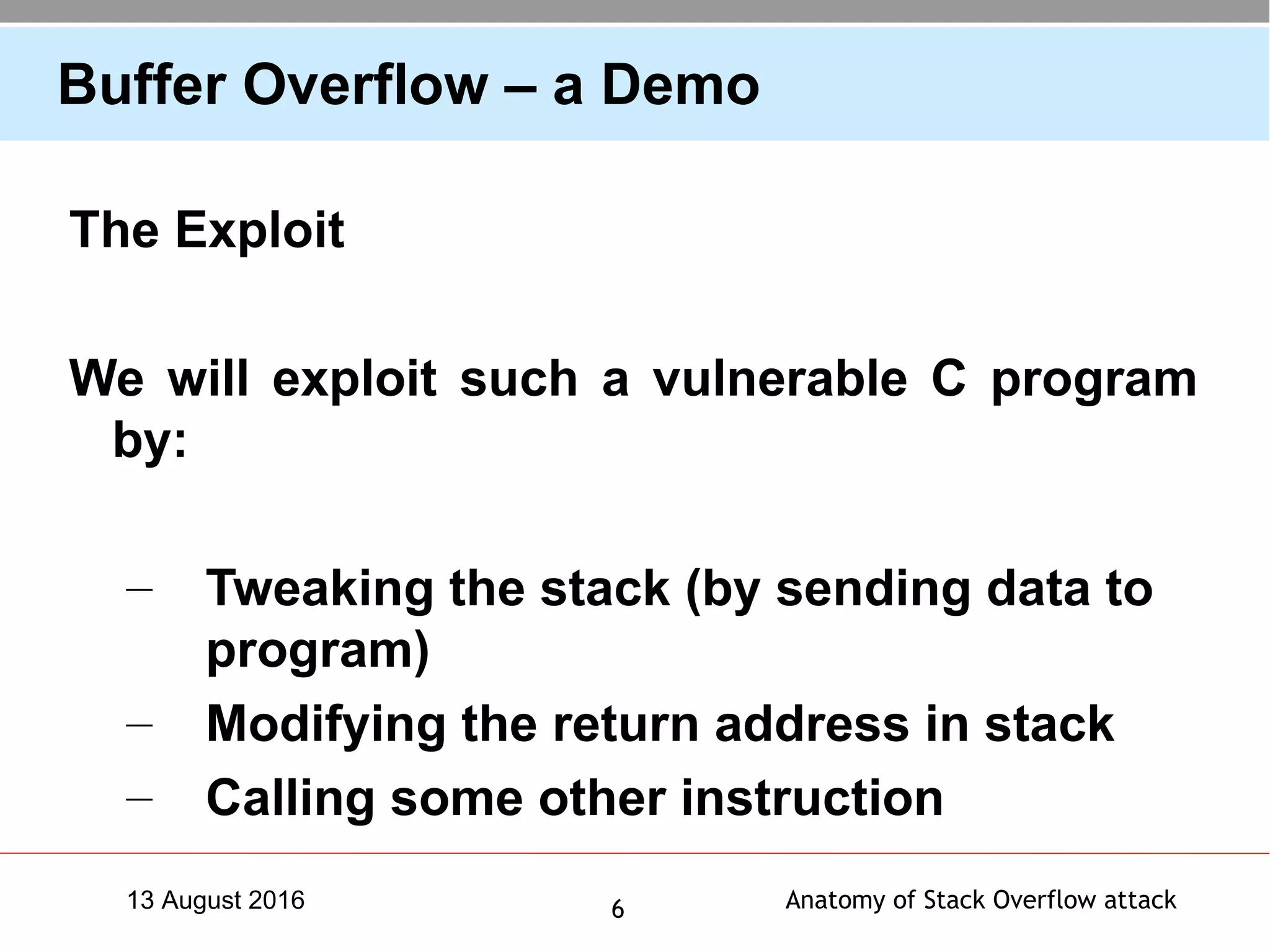 Anatomy of Stack Overflow attack613 August 2016
Buffer Overflow – a Demo
The Exploit
We will exploit such a vulnerable C program
by:
– Tweaking the stack (by sending data to
program)
– Modifying the return address in stack
– Calling some other instruction
 