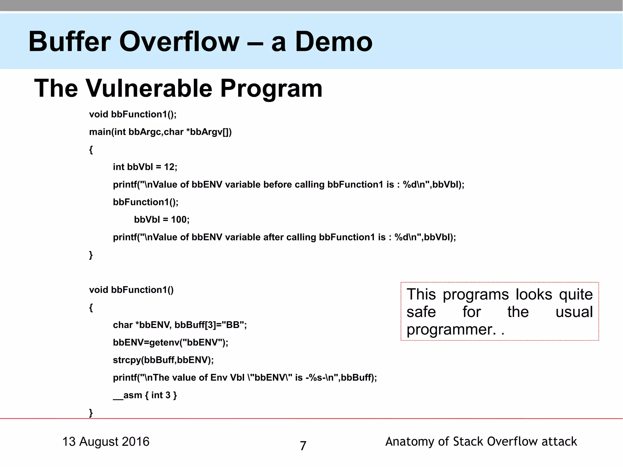Anatomy of Stack Overflow attack713 August 2016
Buffer Overflow – a Demo
The Vulnerable Program
void bbFunction1();
main(int bbArgc,char *bbArgv[])
{
int bbVbl = 12;
printf("nValue of bbENV variable before calling bbFunction1 is : %dn",bbVbl);
bbFunction1();
bbVbl = 100;
printf("nValue of bbENV variable after calling bbFunction1 is : %dn",bbVbl);
}
void bbFunction1()
{
char *bbENV, bbBuff[3]="BB";
bbENV=getenv("bbENV");
strcpy(bbBuff,bbENV);
printf("nThe value of Env Vbl "bbENV" is -%s-n",bbBuff);
__asm { int 3 }
}
This programs looks quite
safe for the usual
programmer. .
 