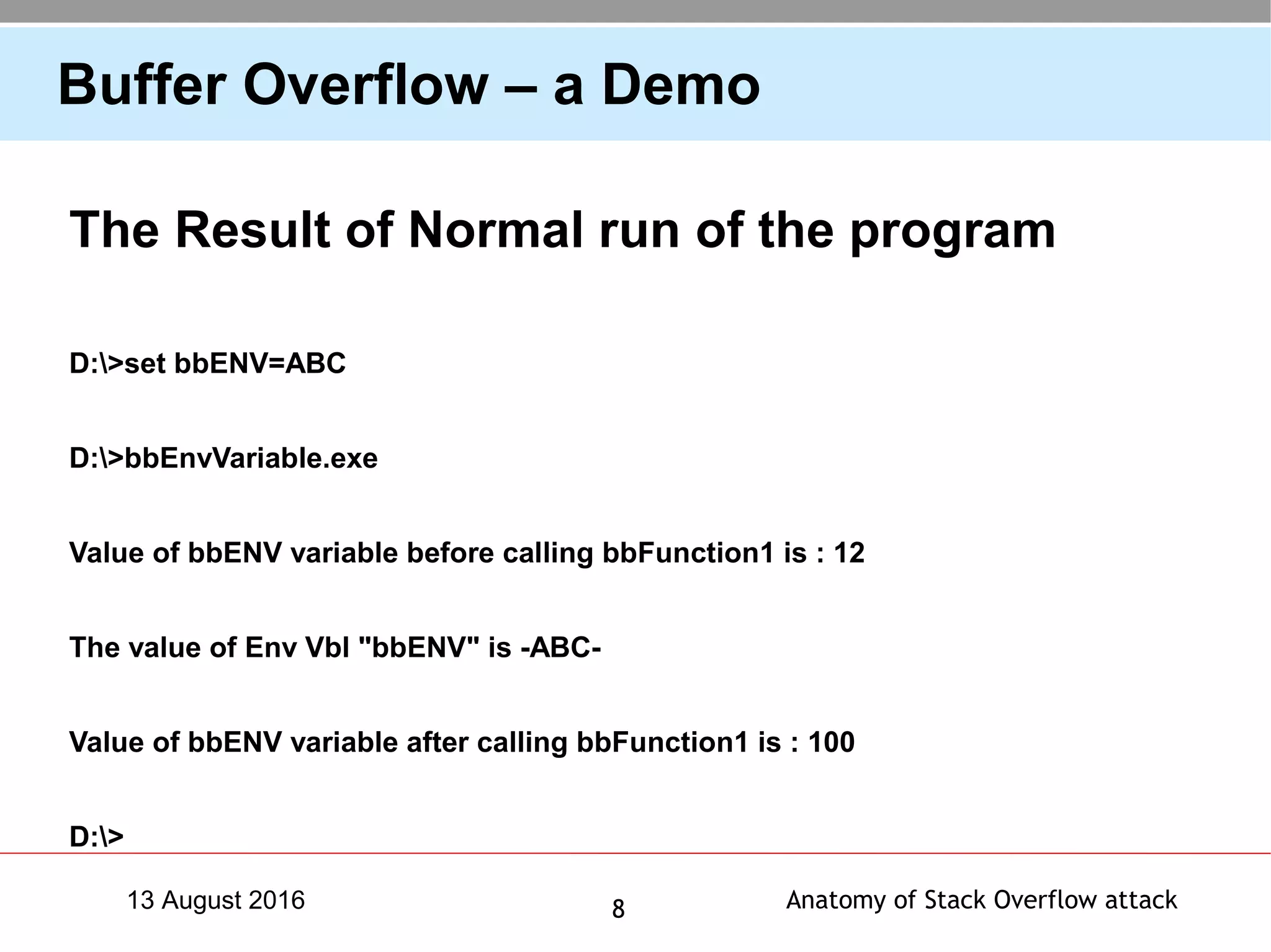 Anatomy of Stack Overflow attack813 August 2016
Buffer Overflow – a Demo
The Result of Normal run of the program
D:>set bbENV=ABC
D:>bbEnvVariable.exe
Value of bbENV variable before calling bbFunction1 is : 12
The value of Env Vbl "bbENV" is -ABC-
Value of bbENV variable after calling bbFunction1 is : 100
D:>
 