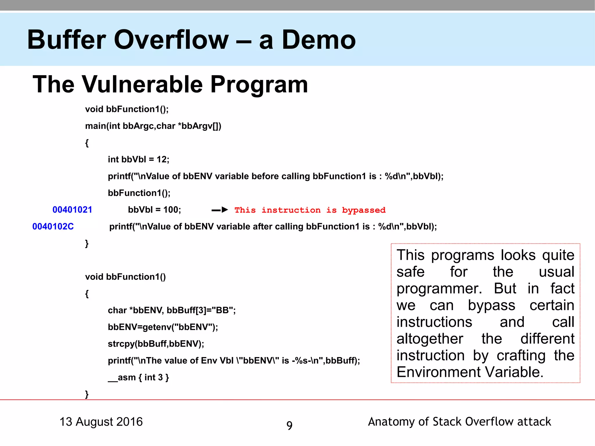 Anatomy of Stack Overflow attack913 August 2016
Buffer Overflow – a Demo
The Vulnerable Program
void bbFunction1();
main(int bbArgc,char *bbArgv[])
{
int bbVbl = 12;
printf("nValue of bbENV variable before calling bbFunction1 is : %dn",bbVbl);
bbFunction1();
00401021 bbVbl = 100; ▬► This instruction is bypassed
0040102C printf("nValue of bbENV variable after calling bbFunction1 is : %dn",bbVbl);
}
void bbFunction1()
{
char *bbENV, bbBuff[3]="BB";
bbENV=getenv("bbENV");
strcpy(bbBuff,bbENV);
printf("nThe value of Env Vbl "bbENV" is -%s-n",bbBuff);
__asm { int 3 }
}
This programs looks quite
safe for the usual
programmer. But in fact
we can bypass certain
instructions and call
altogether the different
instruction by crafting the
Environment Variable.
 
