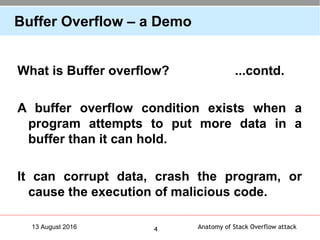 Anatomy of Stack Overflow attack413 August 2016
Buffer Overflow – a Demo
What is Buffer overflow? ...contd.
A buffer overflow condition exists when a
program attempts to put more data in a
buffer than it can hold.
It can corrupt data, crash the program, or
cause the execution of malicious code.
 